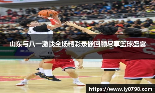 山东与八一激战全场精彩录像回顾尽享篮球盛宴